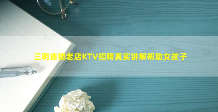 三明连锁老店KTV招聘真实讲解帮助女孩子